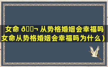 女命 🐬 从势格婚姻会幸福吗（女命从势格婚姻会幸福吗为什么）